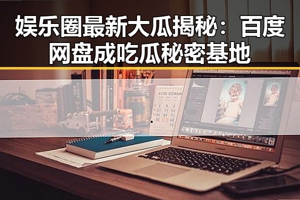 娱乐圈最新大瓜揭秘：百度网盘成吃瓜秘密基地
